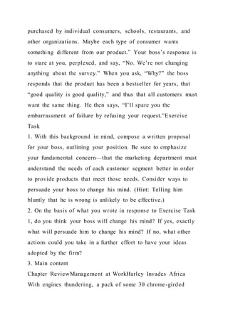purchased by individual consumers, schools, restaurants, and
other organizations. Maybe each type of consumer wants
something different from our product.” Your boss’s response is
to stare at you, perplexed, and say, “No. We’re not changing
anything about the survey.” When you ask, “Why?” the boss
responds that the product has been a bestseller for years, that
“good quality is good quality,” and thus that all customers must
want the same thing. He then says, “I’ll spare you the
embarrassment of failure by refusing your request.”Exercise
Task
1. With this background in mind, compose a written proposal
for your boss, outlining your position. Be sure to emphasize
your fundamental concern—that the marketing department must
understand the needs of each customer segment better in order
to provide products that meet those needs. Consider ways to
persuade your boss to change his mind. (Hint: Telling him
bluntly that he is wrong is unlikely to be effective.)
2. On the basis of what you wrote in response to Exercise Task
1, do you think your boss will change his mind? If yes, exactly
what will persuade him to change his mind? If no, what other
actions could you take in a further effort to have your ideas
adopted by the firm?
3. Main content
Chapter ReviewManagement at WorkHarley Invades Africa
With engines thundering, a pack of some 30 chrome-girded
 