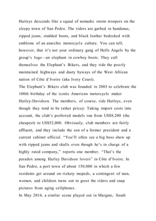 Harleys descends like a squad of nomadic storm troopers on the
sleepy town of San Pedro. The riders are garbed in bandanas,
ripped jeans, studded boots, and black leather bedecked with
emblems of an anarchic motorcycle culture. You can tell,
however, that it’s not your ordinary gang of Hells Angels by the
group’s logo—an elephant in cowboy boots. They call
themselves the Elephant’s Bikers, and they ride the poorly
maintained highways and dusty byways of the West African
nation of Côte d’Ivoire (aka Ivory Coast).
The Elephant’s Bikers club was founded in 2003 to celebrate the
100th birthday of the iconic American motorcycle maker
Harley-Davidson. The members, of course, ride Harleys, even
though they tend to be rather pricey: Taking import costs into
account, the club’s preferred models run from US$8,200 (the
cheapest) to US$52,000. Obviously, club members are fairly
affluent, and they include the son of a former president and a
current cabinet official. “You’ll often see a big boss show up
with ripped jeans and skulls even though he’s in charge of a
highly rated company,” reports one member. “That’s the
paradox among Harley Davidson lovers” in Côte d’Ivoire. In
San Pedro, a port town of about 150,000 in which a few
residents get around on rickety mopeds, a contingent of men,
women, and children turns out to greet the riders and snap
pictures from aging cellphones.
In May 2014, a similar scene played out in Margate, South
 