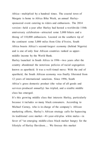 Africa—multiplied by a hundred times. The coastal town of
Margate is home to Africa Bike Week, an annual Harley-
sponsored event catering to riders and enthusiasts. The 2014
version—held a year after Harley had hosted a worldwide 110th
anniversary celebration—attracted some 3,000 bikers and a
throng of 110,000 enthusiasts. Located on the southern tip of
the continent some 3,000 miles from Côte d’Ivoire, South
Africa boasts Africa’s second-largest economy (behind Nigeria)
and is one of only four African countries ranked as upper-
middle income by the World Bank.
Harley launched in South Africa in 1996—two years after the
country abandoned the notorious policies of racial segregation
known as apartheid. It was a well-timed move: With the end of
apartheid, the South African economy was finally liberated from
12 years of international sanctions. Since 1996, South
Africa’s gross domestic product (the value of all goods and
services produced annually) has tripled, and a sizable middle
class has emerged.
It’s this growing middle class that interests Harley, particularly
because it includes so many black consumers. According to
Michael Carney, who is in charge of the company’s African
marketing efforts, Harley’s African strategy calls for bypassing
its traditional core market—41-year-old-plus white males—in
favor of “an emerging middle-class black market hungry for the
lifestyle of Harley Davidson…. We foresee this market
 