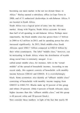 becoming our main market in the not too distant future in
Africa.” Harley opened a subsidiary office in Cape Town in
2008, and of 11 authorized dealerships in sub-Saharan Africa, 9
are located in South Africa.
South Africa was a logical point of entry into the African
market. Along with Nigeria, South Africa accounts for more
than half of all spending in sub-Saharan Africa. Perhaps more
importantly, the black middle class has grown from 1.7 billion
in 2004 to 4.2 million in 2013, and its spending power has also
increased significantly: In 2013, black middle-class South
Africans spent US$3.7 billion compared to US$3.0 billion by
their white counterparts. The label “middle class,” however, can
be misleading in South Africa, where the distribution of wealth
along racial lines is extremely unequal. A so-
called actual middle class, for instance, falls in the “actual
middle” of the spread of household incomes. According to one
recent study, this segment consists of households with monthly
income between US$142 and US$426. It is overwhelmingly
black. Some economists also identify an “affluent middle class”
consisting of households with monthly income ranging from
US$523 to US$3,733. Blacks make up 52 percent of this group
and whites 29 percent. (Only 4 percent of South Africans enjoy
higher incomes than this “affluent middle class,” and this group
is 60 percent white and 20 percent black.)
Now consider these numbers in light of the fact that nearly 80
 