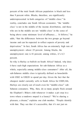 percent of the total South African population is black and less
than 9 percent white. Blacks, therefore, are significantly
underrepresented in both categories of “middle class.” In
reality, concludes one South African economist, “the ‘middle
class’ is not in the middle of the income distribution, and those
who are in the middle are not ‘middle class’ in the sense of
being above some minimum level of affluence…. It follows,” he
adds, “that the differences between the two groups go beyond
income and can be expected to reflect aspects of poverty and
deprivation.” In fact, South Africa has an extremely high rate of
unemployment—about 25 percent. Among blacks, the
unemployment rate is 41 percent; among whites, it’s 6.3
percent.
So why is Harley so bullish on South Africa? Indeed, why does
it have such high expectations for sub-Saharan Africa as a
whole, especially among middle-class consumers? After all, the
sub-Saharan middle class is typically defined as households
with US$2 to US$20 to spend per day. Given the fact that the
cheapest model currently sells in South Africa for US$9,166,
Harleys are clearly out of reach even for “middle-class” sub-
Saharan consumers. Why, then, do so many people flock around
the Elephant’s Bikers club whenever it makes a pit stop in a
town where a rundown moped is a luxury? “We’re sharing a
pleasure, a dream,” explains one club member. “People identify
with that. They see that it’s accessible, that it’s not just on
 