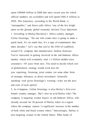 spent US$860 billion in 2008 (the most recent year for which
official numbers are available) and will spend US$1.4 trillion in
2020. This trajectory, according to the World Bank, is
“unstoppable,” and Soros calls Africa “one of the few bright
spots on the gloomy global economic horizon.”Case Questions
1. According to Harley-Davidson’s Africa country manager,
Celine Gruizinga, “No one who comes here is going to make a
quick buck. It’s no small feat. It’s a type of commitment that
takes decades.” Let’s say that you’re the CEO of a publicly
owned U.S. company that manufactures fashion footwear.
You’re interested in getting involved in the sub-Saharan Africa
market, which will eventually total 1.1 billion middle-class
consumers—50 years from now. You need to decide which sort
of globalization strategy would work best for
you: exporting, licensing, joint venture (or some other form
of strategic alliance), or direct investment. Generally
speaking—and given Gruizinga’s warning—what are the pros
and cons of each option?
2. As it happens, Celine Gruizinga is also Harley’s first-ever
female country manager. She’s also an avid Harley rider. The
company is targeting women buyers in sub-Saharan Africa, who
already account for 26 percent of Harley riders in a region
where the company reports “a significant increase in the number
of both white and black women riders.” Interestingly, Harley is
also targeting women in the United States. What kinds of
 