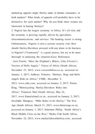 marketing appeals might Harley make to female consumers in
both markets? What kinds of appeals will probably have to be
distinctive for each market? Why do you think more women are
interested in buying Harleys?
3. Nigeria has the largest economy in Africa. It’s oil rich, and
the economy is growing rapidly, driven by agriculture,
telecommunications, and services. The banking sector is strong.
Unfortunately, Nigeria is also a serious security risk. How
should Harley-Davidson proceed with any plans to do business
in Nigeria? (“Cautiously” is a good answer, but try to be more
thorough in analyzing the situation.)Case References
· Joris Fioriti, “Meet the Elephant’s Bikers, Côte d’Ivoire’s
Version of Hells Angels,” Voices of Africa (South Africa),
November 27, 2013, www.voicesofafrica.co.za, accessed on
January 1, 2017; Anthony Volastro, “Harleys, Hogs and Hells
Angels Ride on Africa,” CNBC, December 5,
2013, www.cnbc.com, accessed on January 2, 2017; Elaine
King, “Motorcycling: Harley-Davidson Rides into
Africa,” Financial Mail (South Africa), May 22,
2017, www.financialmail.co.za, accessed on January 2, 2017;
Zwelakhe Shangase, “Mike Rides in for Harley,” The New
Age (South Africa), March 21, 2013, www.thenewage.co.za,
accessed on January 1, 2017; Sulaiman Philip, “South Africa’s
Black Middle Class on the Rise,” Media Club South Africa,
November 22, 2013, www.mediaclubsouthafrica.com, accessed
 