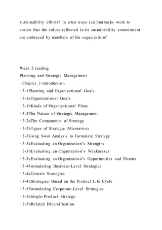 sustainability efforts? In what ways can Starbucks work to
ensure that the values reflected in its sustainability commitment
are embraced by members of the organization?
Week 2 reading
Planning and Strategic Management
· Chapter 3 Introduction
· 3-1Planning and Organizational Goals
· 3-1aOrganizational Goals
· 3-1bKinds of Organizational Plans
· 3-2The Nature of Strategic Management
· 3-2aThe Components of Strategy
· 3-2bTypes of Strategic Alternatives
· 3-3Using Swot Analysis to Formulate Strategy
· 3-3aEvaluating an Organization’s Strengths
· 3-3bEvaluating an Organization’s Weaknesses
· 3-3cEvaluating an Organization’s Opportunities and Threats
· 3-4Formulating Business-Level Strategies
· 3-4aGeneric Strategies
· 3-4bStrategies Based on the Product Life Cycle
· 3-5Formulating Corporate-Level Strategies
· 3-5aSingle-Product Strategy
· 3-5bRelated Diversification
 
