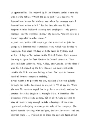 of opportunities that opened up in the Hooters outlet where she
was waiting tables. “When the cook quit,” Cole reports, “I
learned how to run the kitchen, and when the manager quit, I
learned how to run a shift.” By the time she was 18, her
responsibilities included training new employees. “My general
manager saw the potential in me,” she recalls, “and my role as a
trainer expanded to other stores.”
A year later, while still in college, she was asked to join the
company’s international expansion team, which was headed to
Australia. She spent 40 days with the team in Sydney, and
within 10 days of her return to the United States, Cole was on
her way to open the first Hooters in Central America, “then
ones in South America, Asia, Africa, and Canada. By the time I
was 20, I’d opened up the first Hooters on most continents
outside the U.S. and was failing school. So I quit to become
head of Hooters corporate training.”
It was worth a 50 percent pay cut, because Cole rose quickly
through the ranks, becoming an executive VP at age 26. When
she was 29, mentors urged her to go back to school, and so she
entered the MBA program at Georgia State. Companies like
Cinnabon were already calling, but in 2010, Cole decided to
stay at Hooters long enough to take advantage of one more
opportunity—helping to manage the sale of the company. She
found herself “dealing with analysts, brokers, investors, and the
internal team. . . . I would go to class one day and learn about
 