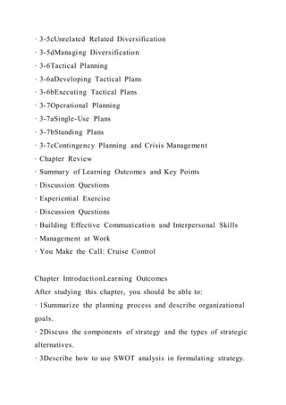 · 3-5cUnrelated Related Diversification
· 3-5dManaging Diversification
· 3-6Tactical Planning
· 3-6aDeveloping Tactical Plans
· 3-6bExecuting Tactical Plans
· 3-7Operational Planning
· 3-7aSingle-Use Plans
· 3-7bStanding Plans
· 3-7cContingency Planning and Crisis Management
· Chapter Review
· Summary of Learning Outcomes and Key Points
· Discussion Questions
· Experiential Exercise
· Discussion Questions
· Building Effective Communication and Interpersonal Skills
· Management at Work
· You Make the Call: Cruise Control
Chapter IntroductionLearning Outcomes
After studying this chapter, you should be able to:
· 1Summarize the planning process and describe organizational
goals.
· 2Discuss the components of strategy and the types of strategic
alternatives.
· 3Describe how to use SWOT analysis in formulating strategy.
 
