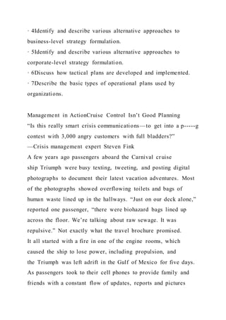 · 4Identify and describe various alternative approaches to
business-level strategy formulation.
· 5Identify and describe various alternative approaches to
corporate-level strategy formulation.
· 6Discuss how tactical plans are developed and implemented.
· 7Describe the basic types of operational plans used by
organizations.
Management in ActionCruise Control Isn’t Good Planning
“Is this really smart crisis communications—to get into a p-----g
contest with 3,000 angry customers with full bladders?”
—Crisis management expert Steven Fink
A few years ago passengers aboard the Carnival cruise
ship Triumph were busy texting, tweeting, and posting digital
photographs to document their latest vacation adventures. Most
of the photographs showed overflowing toilets and bags of
human waste lined up in the hallways. “Just on our deck alone,”
reported one passenger, “there were biohazard bags lined up
across the floor. We’re talking about raw sewage. It was
repulsive.” Not exactly what the travel brochure promised.
It all started with a fire in one of the engine rooms, which
caused the ship to lose power, including propulsion, and
the Triumph was left adrift in the Gulf of Mexico for five days.
As passengers took to their cell phones to provide family and
friends with a constant flow of updates, reports and pictures
 