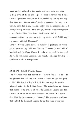 were quickly relayed to the media and the public was soon
getting news of the so-called poop cruise in virtual real time.
Carnival president Gerry Cahill responded by stating publicly
that passenger reports weren’t entirely accurate: In truth, said
Cahill, toilet facilities, running water, and air conditioning had
been partially restored. True enough, admits crisis management
expert Steven Fink, “but is this really smart crisis
communications—to get into a p-----g contest with 3,000 angry
customers with full bladders?”
Carnival Cruise Lines has had a number of problems in recent
years, most notably with the Carnival Triumph (in the Gulf of
Mexico) and the Costa Concordia (shown here off the coast of
Italy). In both cases Carnival was widely criticized for its poor
approach to crisis management.
ANDREAS SOLARO/Getty Images
The fuel-hose leak that caused the Triumph fire was similar to
the problem that set fire to Carnival’s Costa Allegra one year
earlier. The Costa Allegra drifted for three days in pirate-
infested waters in the Indian Ocean. The propulsion-unit issues
that canceled the cruises of both the Carnival Legend and the
Carnival Elation on the same weekend in March 2013 were
described by the company as “minor.” The generator problem
that stalled the Carnival Dream during the same week was
 