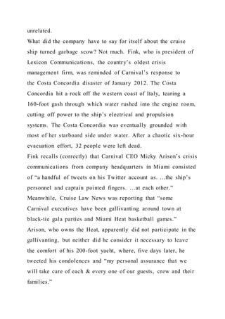 unrelated.
What did the company have to say for itself about the cruise
ship turned garbage scow? Not much. Fink, who is president of
Lexicon Communications, the country’s oldest crisis
management firm, was reminded of Carnival’s response to
the Costa Concordia disaster of January 2012. The Costa
Concordia hit a rock off the western coast of Italy, tearing a
160-foot gash through which water rushed into the engine room,
cutting off power to the ship’s electrical and propulsion
systems. The Costa Concordia was eventually grounded with
most of her starboard side under water. After a chaotic six-hour
evacuation effort, 32 people were left dead.
Fink recalls (correctly) that Carnival CEO Micky Arison’s crisis
communications from company headquarters in Miami consisted
of “a handful of tweets on his Twitter account as. …the ship’s
personnel and captain pointed fingers. …at each other.”
Meanwhile, Cruise Law News was reporting that “some
Carnival executives have been gallivanting around town at
black-tie gala parties and Miami Heat basketball games.”
Arison, who owns the Heat, apparently did not participate in the
gallivanting, but neither did he consider it necessary to leave
the comfort of his 200-foot yacht, where, five days later, he
tweeted his condolences and “my personal assurance that we
will take care of each & every one of our guests, crew and their
families.”
 