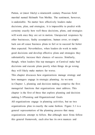 Patton, or (most likely) a nineteenth century Prussian field
marshal named Helmuth Von Moltke. The sentiment, however,
is undeniable. No matter how effectively leaders make
decisions, plan, and strategize, it is impossible to predict with
certainty exactly how well those decisions, plans, and strategies
will work once they are set in motion. Unexpected responses by
other businesses, faulty assumptions, human error, or simple
luck can all cause business plans to fail or to succeed far better
than expected. Nevertheless, when leaders do work to make
good decisions and develop effective plans and strategies they
substantially increase their chances of success. Similarly,
though, when leaders like top managers at Carnival make bad
decisions and execute plans poorly when things do go wrong
they will likely make matters far worse.
This chapter discusses how organizations manage strategy and
how managers engage in strategic planning. As we note
in Chapter 1, planning and decision making comprise the first
managerial functions that organizations must address. This
chapter is the first of three that explore planning and decision
making.3-1Planning and Organizational Goals
All organizations engage in planning activities, but no two
organizations plan in exactly the same fashion. Figure 3.1 is a
general representation of the planning process that many
organizations attempt to follow. But although most firms follow
this general framework, each also has its own nuances and
 
