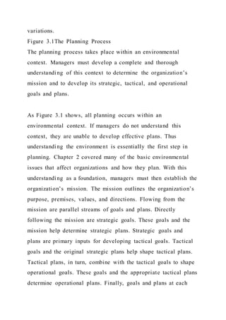 variations.
Figure 3.1The Planning Process
The planning process takes place within an environmental
context. Managers must develop a complete and thorough
understanding of this context to determine the organization’s
mission and to develop its strategic, tactical, and operational
goals and plans.
As Figure 3.1 shows, all planning occurs within an
environmental context. If managers do not understand this
context, they are unable to develop effective plans. Thus
understanding the environment is essentially the first step in
planning. Chapter 2 covered many of the basic environmental
issues that affect organizations and how they plan. With this
understanding as a foundation, managers must then establish the
organization’s mission. The mission outlines the organization’s
purpose, premises, values, and directions. Flowing from the
mission are parallel streams of goals and plans. Directly
following the mission are strategic goals. These goals and the
mission help determine strategic plans. Strategic goals and
plans are primary inputs for developing tactical goals. Tactical
goals and the original strategic plans help shape tactical plans.
Tactical plans, in turn, combine with the tactical goals to shape
operational goals. These goals and the appropriate tactical plans
determine operational plans. Finally, goals and plans at each
 