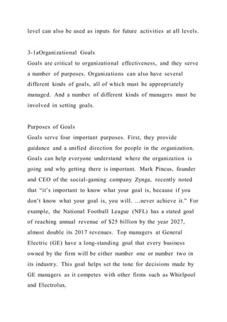 level can also be used as inputs for future activities at all levels.
3-1aOrganizational Goals
Goals are critical to organizational effectiveness, and they serve
a number of purposes. Organizations can also have several
different kinds of goals, all of which must be appropriately
managed. And a number of different kinds of managers must be
involved in setting goals.
Purposes of Goals
Goals serve four important purposes. First, they provide
guidance and a unified direction for people in the organization.
Goals can help everyone understand where the organization is
going and why getting there is important. Mark Pincus, founder
and CEO of the social-gaming company Zynga, recently noted
that “it’s important to know what your goal is, because if you
don’t know what your goal is, you will. …never achieve it.” For
example, the National Football League (NFL) has a stated goal
of reaching annual revenue of $25 billion by the year 2027,
almost double its 2017 revenues. Top managers at General
Electric (GE) have a long-standing goal that every business
owned by the firm will be either number one or number two in
its industry. This goal helps set the tone for decisions made by
GE managers as it competes with other firms such as Whirlpool
and Electrolux.
 
