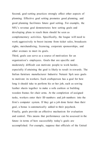 Second, goal-setting practices strongly affect other aspects of
planning. Effective goal setting promotes good planning, and
good planning facilitates future goal setting. For example, the
NFL’s revenue goal demonstrates how setting goals and
developing plans to reach them should be seen as
complementary activities. Specifically, the league will need to
work aggressively to boost income from ticket sales, broadcasts
rights, merchandising, licensing, corporate sponsorships, and
other avenues to meet its goals.
Third, goals can serve as a source of motivation for an
organization’s employees. Goals that are specific and
moderately difficult can motivate people to work harder,
especially if attaining the goal is likely to result in rewards. The
Italian furniture manufacturer Industrie Natuzzi SpA uses goals
to motivate its workers. Each craftsperson has a goal for how
long it should take to perform his or her job, such as sewing
leather sheets together to make a sofa cushion or building
wooden frames for chair arms. At the completion of assigned
tasks, workers enter their ID numbers and job numbers into the
firm’s computer system. If they get a job done faster than their
goal, a bonus is automatically added to their paycheck.
Finally, goals provide an effective mechanism for evaluation
and control. This means that performance can be assessed in the
future in terms of how successfully today’s goals are
accomplished. For example, suppose that officials of the United
 