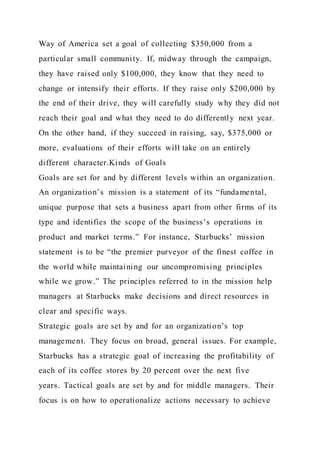 Way of America set a goal of collecting $350,000 from a
particular small community. If, midway through the campaign,
they have raised only $100,000, they know that they need to
change or intensify their efforts. If they raise only $200,000 by
the end of their drive, they will carefully study why they did not
reach their goal and what they need to do differently next year.
On the other hand, if they succeed in raising, say, $375,000 or
more, evaluations of their efforts will take on an entirely
different character.Kinds of Goals
Goals are set for and by different levels within an organization.
An organization’s mission is a statement of its “fundamental,
unique purpose that sets a business apart from other firms of its
type and identifies the scope of the business’s operations in
product and market terms.” For instance, Starbucks’ mission
statement is to be “the premier purveyor of the finest coffee in
the world while maintaining our uncompromising principles
while we grow.” The principles referred to in the mission help
managers at Starbucks make decisions and direct resources in
clear and specific ways.
Strategic goals are set by and for an organization’s top
management. They focus on broad, general issues. For example,
Starbucks has a strategic goal of increasing the profitability of
each of its coffee stores by 20 percent over the next five
years. Tactical goals are set by and for middle managers. Their
focus is on how to operationalize actions necessary to achieve
 