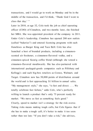 transactions, and I would go to work on Monday and be in the
middle of the transaction, and I’d think, ‘Thank God I went to
class that day.’ ”
Later in 2010, at age 32, Cole took the job as chief operating
officer (COO) of Cinnabon, and two months later, she finished
her MBA. She was appointed president of the company in 2011.
Under Cole’s leadership, Cinnabon has opened 200 new outlets
(called “bakeries”) and entered licensing programs with such
franchises as Burger King and Taco Bell. Cole has also
launched a host of branded products, including a cinnamon-
scented air freshener, a cinnamon-flavored vodka, and a
cinnamon-spiced Keurig coffee blend (although she vetoed a
cinnamon-flavored mouthwash). She has also partnered with
international packaged-goods companies such as Pillsbury and
Kellogg’s and such big-box retailers as Costco, Walmart, and
Target. Cinnabon now has 50,000 points of distribution around
the world and is fast approaching $1 billion in annual sales.
“My management style,” she says, “is fast and direct. . . . We
totally celebrate fast failure,” adds Cole, who’s perfectly
willing to launch a product that’s only 75 percent ready for
market. “We move as fast as something feels good.”
Clearly, speed to market isn’t a strategy for the risk averse.
Taking risks means making tough calls, but Cole figures that if
she has to make a tough call, it’s better to make it too soon
rather than too late: “If you don’t take a risk,” she advises,
 