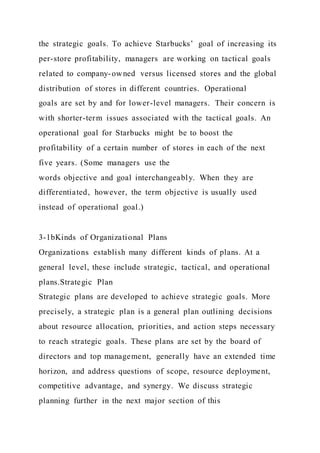 the strategic goals. To achieve Starbucks’ goal of increasing its
per-store profitability, managers are working on tactical goals
related to company-owned versus licensed stores and the global
distribution of stores in different countries. Operational
goals are set by and for lower-level managers. Their concern is
with shorter-term issues associated with the tactical goals. An
operational goal for Starbucks might be to boost the
profitability of a certain number of stores in each of the next
five years. (Some managers use the
words objective and goal interchangeably. When they are
differentiated, however, the term objective is usually used
instead of operational goal.)
3-1bKinds of Organizational Plans
Organizations establish many different kinds of plans. At a
general level, these include strategic, tactical, and operational
plans.Strategic Plan
Strategic plans are developed to achieve strategic goals. More
precisely, a strategic plan is a general plan outlining decisions
about resource allocation, priorities, and action steps necessary
to reach strategic goals. These plans are set by the board of
directors and top management, generally have an extended time
horizon, and address questions of scope, resource deployment,
competitive advantage, and synergy. We discuss strategic
planning further in the next major section of this
 