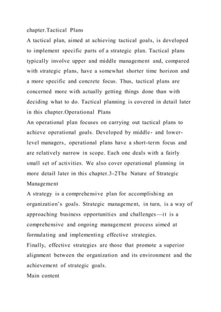 chapter.Tactical Plans
A tactical plan, aimed at achieving tactical goals, is developed
to implement specific parts of a strategic plan. Tactical plans
typically involve upper and middle management and, compared
with strategic plans, have a somewhat shorter time horizon and
a more specific and concrete focus. Thus, tactical plans are
concerned more with actually getting things done than with
deciding what to do. Tactical planning is covered in detail later
in this chapter.Operational Plans
An operational plan focuses on carrying out tactical plans to
achieve operational goals. Developed by middle- and lower-
level managers, operational plans have a short-term focus and
are relatively narrow in scope. Each one deals with a fairly
small set of activities. We also cover operational planning in
more detail later in this chapter.3-2The Nature of Strategic
Management
A strategy is a comprehensive plan for accomplishing an
organization’s goals. Strategic management, in turn, is a way of
approaching business opportunities and challenges—it is a
comprehensive and ongoing management process aimed at
formulating and implementing effective strategies.
Finally, effective strategies are those that promote a superior
alignment between the organization and its environment and the
achievement of strategic goals.
Main content
 