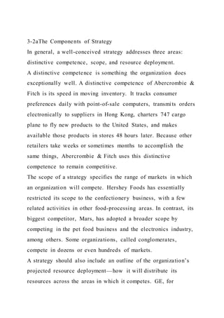 3-2aThe Components of Strategy
In general, a well-conceived strategy addresses three areas:
distinctive competence, scope, and resource deployment.
A distinctive competence is something the organization does
exceptionally well. A distinctive competence of Abercrombie &
Fitch is its speed in moving inventory. It tracks consumer
preferences daily with point-of-sale computers, transmits orders
electronically to suppliers in Hong Kong, charters 747 cargo
plane to fly new products to the United States, and makes
available those products in stores 48 hours later. Because other
retailers take weeks or sometimes months to accomplish the
same things, Abercrombie & Fitch uses this distinctive
competence to remain competitive.
The scope of a strategy specifies the range of markets in which
an organization will compete. Hershey Foods has essentially
restricted its scope to the confectionery business, with a few
related activities in other food-processing areas. In contrast, its
biggest competitor, Mars, has adopted a broader scope by
competing in the pet food business and the electronics industry,
among others. Some organizations, called conglomerates,
compete in dozens or even hundreds of markets.
A strategy should also include an outline of the organization’s
projected resource deployment—how it will distribute its
resources across the areas in which it competes. GE, for
 