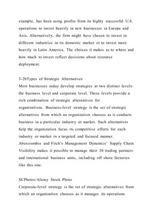 example, has been using profits from its highly successful U.S.
operations to invest heavily in new businesses in Europe and
Asia. Alternatively, the firm might have chosen to invest in
different industries in its domestic market or to invest more
heavily in Latin America. The choices it makes as to where and
how much to invest reflect decisions about resource
deployment.
3-2bTypes of Strategic Alternatives
Most businesses today develop strategies at two distinct levels:
the business level and corporate level. These levels provide a
rich combination of strategic alternatives for
organizations. Business-level strategy is the set of strategic
alternatives from which an organization chooses as it conducts
business in a particular industry or market. Such alternatives
help the organization focus its competitive efforts for each
industry or market in a targeted and focused manner.
Abercrombie and Fitch’s Management Dynamics’ Supply Chain
Visibility makes it possible to manage their 30 trading partners
and international business units, including off shore factories
like this one.
SCPhotos/Alamy Stock Photo
Corporate-level strategy is the set of strategic alternatives from
which an organization chooses as it manages its operations
 