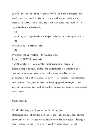 careful evaluation of an organization’s internal strengths and
weaknesses as well as its environmental opportunities and
threats. In SWOT analysis, the best strategies accomplish an
organization’s mission by
· (1)
exploiting an organization’s opportunities and strengths while
· (2)
neutralizing its threats and
· (3)
avoiding (or correcting) its weaknesses.
Figure 3.2SWOT Analysis
SWOT analysis is one of the most important steps in
formulating strategy. Using the organization’s mission as a
context, managers assess internal strengths (distinctive
competencies) and weaknesses as well as external opportunities
and threats. The goal is then to develop good strategies that
exploit opportunities and strengths, neutralize threats, and avoid
weaknesses.
Main content
3-3aEvaluating an Organization’s Strengths
Organizational strengths are skills and capabilities that enable
an organization to create and implement its strategies. Strengths
may include things like a deep pool of managerial talent,
 