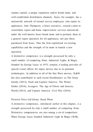 surplus capital, a unique reputation and/or brand name, and
well-established distribution channels. Sears, for example, has a
nationwide network of trained service employees who repair its
appliances. Jane Thompson, a Sears executive, created a plan to
consolidate repair and home improvement services nationwide
under the well-known Sears brand name and to promote them as
a general repair operation for all appliances, not just those
purchased from Sears. Thus the firm capitalized on existing
capabilities and the strength of its name to launch a new
operation.
A distinctive competence is a strength possessed by only a
small number of competing firms. Industrial Lights & Magic,
founded by George Lucas in 1975, remains a leading provider of
special visual effects for major movies due to its patented
technologies. In addition to all of the Star Wars movies, IL&M
has also contributed to such recent blockbusters as The Great
Gatsby (2013), Noah and Captain America: The Winter
Solder (2014), Avengers: The Age of Ultron and Jurassic
World (2015), and Captain America: Civil War (2016).
Pictorial Press Ltd/Alamy Stock Photo
A distinctive competence, introduced earlier in this chapter, is a
strength possessed by only a small number of competing firms.
Distinctive competencies are rare among a set of competitors.
When George Lucas founded Industrial Light & Magic (ILM),
 