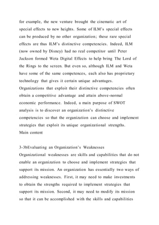 for example, the new venture brought the cinematic art of
special effects to new heights. Some of ILM’s special effects
can be produced by no other organization; these rare special
effects are thus ILM’s distinctive competencies. Indeed, ILM
(now owned by Disney) had no real competitor until Peter
Jackson formed Weta Digital Effects to help bring The Lord of
the Rings to the screen. But even so, although ILM and Weta
have some of the same competences, each also has proprietary
technology that gives it certain unique advantages.
Organizations that exploit their distinctive competencies often
obtain a competitive advantage and attain above-normal
economic performance. Indeed, a main purpose of SWOT
analysis is to discover an organization’s distinctive
competencies so that the organization can choose and implement
strategies that exploit its unique organizational strengths.
Main content
3-3bEvaluating an Organization’s Weaknesses
Organizational weaknesses are skills and capabilities that do not
enable an organization to choose and implement strategies that
support its mission. An organization has essentially two ways of
addressing weaknesses. First, it may need to make investments
to obtain the strengths required to implement strategies that
support its mission. Second, it may need to modify its mission
so that it can be accomplished with the skills and capabilities
 