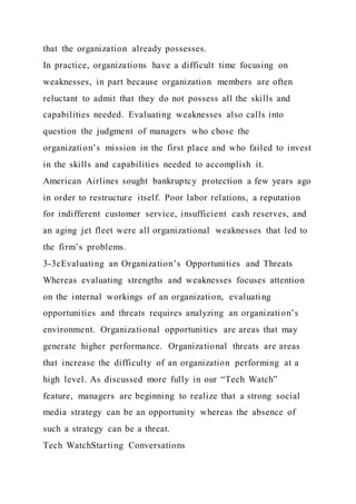 that the organization already possesses.
In practice, organizations have a difficult time focusing on
weaknesses, in part because organization members are often
reluctant to admit that they do not possess all the skills and
capabilities needed. Evaluating weaknesses also calls into
question the judgment of managers who chose the
organization’s mission in the first place and who failed to invest
in the skills and capabilities needed to accomplish it.
American Airlines sought bankruptcy protection a few years ago
in order to restructure itself. Poor labor relations, a reputation
for indifferent customer service, insufficient cash reserves, and
an aging jet fleet were all organizational weaknesses that led to
the firm’s problems.
3-3cEvaluating an Organization’s Opportunities and Threats
Whereas evaluating strengths and weaknesses focuses attention
on the internal workings of an organization, evaluating
opportunities and threats requires analyzing an organization’s
environment. Organizational opportunities are areas that may
generate higher performance. Organizational threats are areas
that increase the difficulty of an organization performing at a
high level. As discussed more fully in our “Tech Watch”
feature, managers are beginning to realize that a strong social
media strategy can be an opportunity whereas the absence of
such a strategy can be a threat.
Tech WatchStarting Conversations
 