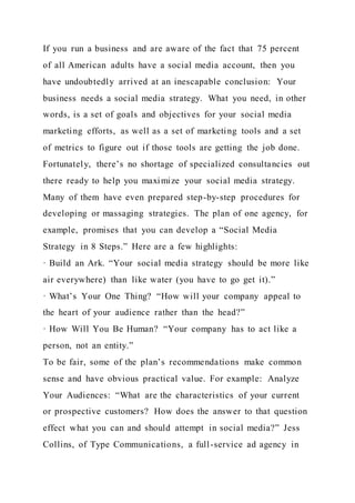 If you run a business and are aware of the fact that 75 percent
of all American adults have a social media account, then you
have undoubtedly arrived at an inescapable conclusion: Your
business needs a social media strategy. What you need, in other
words, is a set of goals and objectives for your social media
marketing efforts, as well as a set of marketing tools and a set
of metrics to figure out if those tools are getting the job done.
Fortunately, there’s no shortage of specialized consultancies out
there ready to help you maximize your social media strategy.
Many of them have even prepared step-by-step procedures for
developing or massaging strategies. The plan of one agency, for
example, promises that you can develop a “Social Media
Strategy in 8 Steps.” Here are a few highlights:
· Build an Ark. “Your social media strategy should be more like
air everywhere) than like water (you have to go get it).”
· What’s Your One Thing? “How will your company appeal to
the heart of your audience rather than the head?”
· How Will You Be Human? “Your company has to act like a
person, not an entity.”
To be fair, some of the plan’s recommendations make common
sense and have obvious practical value. For example: Analyze
Your Audiences: “What are the characteristics of your current
or prospective customers? How does the answer to that question
effect what you can and should attempt in social media?” Jess
Collins, of Type Communications, a full-service ad agency in
 