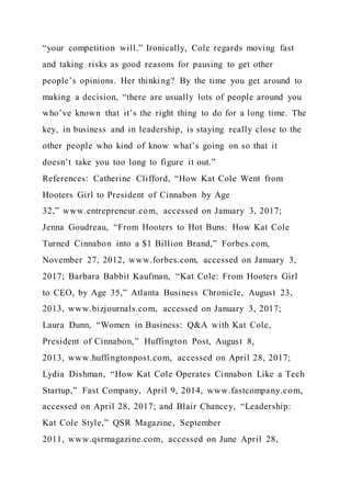 “your competition will.” Ironically, Cole regards moving fast
and taking risks as good reasons for pausing to get other
people’s opinions. Her thinking? By the time you get around to
making a decision, “there are usually lots of people around you
who’ve known that it’s the right thing to do for a long time. The
key, in business and in leadership, is staying really close to the
other people who kind of know what’s going on so that it
doesn’t take you too long to figure it out.”
References: Catherine Clifford, “How Kat Cole Went from
Hooters Girl to President of Cinnabon by Age
32,” www.entrepreneur.com, accessed on January 3, 2017;
Jenna Goudreau, “From Hooters to Hot Buns: How Kat Cole
Turned Cinnabon into a $1 Billion Brand,” Forbes.com,
November 27, 2012, www.forbes.com, accessed on January 3,
2017; Barbara Babbit Kaufman, “Kat Cole: From Hooters Girl
to CEO, by Age 35,” Atlanta Business Chronicle, August 23,
2013, www.bizjournals.com, accessed on January 3, 2017;
Laura Dunn, “Women in Business: Q&A with Kat Cole,
President of Cinnabon,” Huffington Post, August 8,
2013, www.huffingtonpost.com, accessed on April 28, 2017;
Lydia Dishman, “How Kat Cole Operates Cinnabon Like a Tech
Startup,” Fast Company, April 9, 2014, www.fastcompany.com,
accessed on April 28, 2017; and Blair Chancey, “Leadership:
Kat Cole Style,” QSR Magazine, September
2011, www.qsrmagazine.com, accessed on June April 28,
 