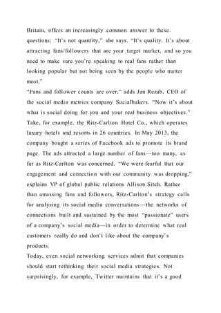 Britain, offers an increasingly common answer to these
questions: “It’s not quantity,” she says. “It’s quality. It’s about
attracting fans/followers that are your target market, and so you
need to make sure you’re speaking to real fans rather than
looking popular but not being seen by the people who matter
most.”
“Fans and follower counts are over,” adds Jan Rezab, CEO of
the social media metrics company Socialbakers. “Now it’s about
what is social doing for you and your real business objectives.”
Take, for example, the Ritz-Carlton Hotel Co., which operates
luxury hotels and resorts in 26 countries. In May 2013, the
company bought a series of Facebook ads to promote its brand
page. The ads attracted a large number of fans—too many, as
far as Ritz-Carlton was concerned. “We were fearful that our
engagement and connection with our community was dropping,”
explains VP of global public relations Allison Sitch. Rather
than amassing fans and followers, Ritz-Carlton’s strategy calls
for analyzing its social media conversations—the networks of
connections built and sustained by the most “passionate” users
of a company’s social media—in order to determine what real
customers really do and don’t like about the company’s
products.
Today, even social networking services admit that companies
should start rethinking their social media strategies. Not
surprisingly, for example, Twitter maintains that it’s a good
 