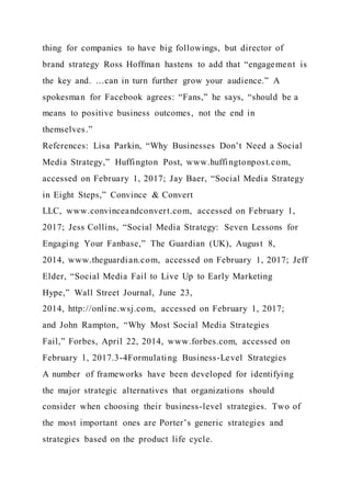 thing for companies to have big followings, but director of
brand strategy Ross Hoffman hastens to add that “engagement is
the key and. …can in turn further grow your audience.” A
spokesman for Facebook agrees: “Fans,” he says, “should be a
means to positive business outcomes, not the end in
themselves.”
References: Lisa Parkin, “Why Businesses Don’t Need a Social
Media Strategy,” Huffington Post, www.huffingtonpost.com,
accessed on February 1, 2017; Jay Baer, “Social Media Strategy
in Eight Steps,” Convince & Convert
LLC, www.convinceandconvert.com, accessed on February 1,
2017; Jess Collins, “Social Media Strategy: Seven Lessons for
Engaging Your Fanbase,” The Guardian (UK), August 8,
2014, www.theguardian.com, accessed on February 1, 2017; Jeff
Elder, “Social Media Fail to Live Up to Early Marketing
Hype,” Wall Street Journal, June 23,
2014, http://online.wsj.com, accessed on February 1, 2017;
and John Rampton, “Why Most Social Media Strategies
Fail,” Forbes, April 22, 2014, www.forbes.com, accessed on
February 1, 2017.3-4Formulating Business-Level Strategies
A number of frameworks have been developed for identifying
the major strategic alternatives that organizations should
consider when choosing their business-level strategies. Two of
the most important ones are Porter’s generic strategies and
strategies based on the product life cycle.
 