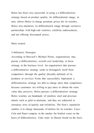Rolex has been very successful in using a a differentiation
strategy based on product quality. Its differentiated image, in
turn, allows Rolex to charge premium prices for its watches.
Rolex also maintains its differentiated image through exclusive
partnerships with high-end retailers, celebrity endorsements,
and not offering discounted prices.
Main content
3-4aGeneric Strategies
According to Harvard’s Michael Porter, organizations may
pursue a differentiation, overall cost leadership, or focus
strategy at the business level. An organization that pursues
a differentiation strategy seeks to distinguish itself from
competitors through the quality (broadly defined) of its
products or services. Firms that successfully implement a
differentiation strategy are able to charge more than competitors
because customers are willing to pay more to obtain the extra
value they perceive. Rolex pursues a differentiation strategy.
Rolex watches are handmade of stainless steel and precious
metals such as gold or platinum, and they are subjected to
strenuous tests of quality and reliability. The firm’s reputation
enables it to charge thousands of dollars for its watches. Coca-
Cola and Pepsi compete in the market for bottled water on the
basis of differentiation. Coke touts its Dasani brand on the basis
 