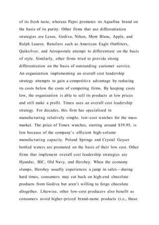 of its fresh taste, whereas Pepsi promotes its Aquafina brand on
the basis of its purity. Other firms that use differentiation
strategies are Lexus, Godiva, Nikon, Mont Blanc, Apple, and
Ralph Lauren. Retailers such as American Eagle Outfitters,
Quiksilver, and Aéropostale attempt to differentiate on the basis
of style. Similarly, other firms tried to provide strong
differentiation on the basis of outstanding customer service.
An organization implementing an overall cost leadership
strategy attempts to gain a competitive advantage by reducing
its costs below the costs of competing firms. By keeping costs
low, the organization is able to sell its products at low prices
and still make a profit. Timex uses an overall cost leadership
strategy. For decades, this firm has specialized in
manufacturing relatively simple, low-cost watches for the mass
market. The price of Timex watches, starting around $39.95, is
low because of the company’s efficient high-volume
manufacturing capacity. Poland Springs and Crystal Geyser
bottled waters are promoted on the basis of their low cost. Other
firms that implement overall cost leadership strategies are
Hyundai, BIC, Old Navy, and Hershey. When the economy
slumps, Hershey usually experiences a jump in sales—during
hard times, consumers may cut back on high-end chocolate
products from Godiva but aren’t willing to forgo chocolate
altogether. Likewise, other low-cost producers also benefit as
consumers avoid higher-priced brand-name products (i.e., those
 
