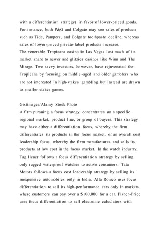 with a differentiation strategy) in favor of lower-priced goods.
For instance, both P&G and Colgate may see sales of products
such as Tide, Pampers, and Colgate toothpaste decline, whereas
sales of lower-priced private-label products increase.
The venerable Tropicana casino in Las Vegas lost much of its
market share to newer and glitzier casinos like Winn and The
Mirage. Two savvy investors, however, have rejuvenated the
Tropicana by focusing on middle-aged and older gamblers who
are not interested in high-stakes gambling but instead are drawn
to smaller stakes games.
Gistimages/Alamy Stock Photo
A firm pursuing a focus strategy concentrates on a specific
regional market, product line, or group of buyers. This strategy
may have either a differentiation focus, whereby the firm
differentiates its products in the focus market, or an overall cost
leadership focus, whereby the firm manufactures and sells its
products at low cost in the focus market. In the watch industry,
Tag Heuer follows a focus differentiation strategy by selling
only rugged waterproof watches to active consumers. Tata
Motors follows a focus cost leadership strategy by selling its
inexpensive automobiles only in India. Alfa Romeo uses focus
differentiation to sell its high-performance cars only in markets
where customers can pay over a $100,000 for a car. Fisher -Price
uses focus differentiation to sell electronic calculators with
 