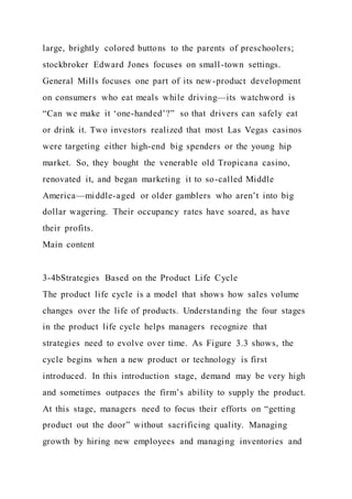 large, brightly colored buttons to the parents of preschoolers;
stockbroker Edward Jones focuses on small-town settings.
General Mills focuses one part of its new-product development
on consumers who eat meals while driving—its watchword is
“Can we make it ‘one-handed’?” so that drivers can safely eat
or drink it. Two investors realized that most Las Vegas casinos
were targeting either high-end big spenders or the young hip
market. So, they bought the venerable old Tropicana casino,
renovated it, and began marketing it to so-called Middle
America—middle-aged or older gamblers who aren’t into big
dollar wagering. Their occupancy rates have soared, as have
their profits.
Main content
3-4bStrategies Based on the Product Life Cycle
The product life cycle is a model that shows how sales volume
changes over the life of products. Understanding the four stages
in the product life cycle helps managers recognize that
strategies need to evolve over time. As Figure 3.3 shows, the
cycle begins when a new product or technology is first
introduced. In this introduction stage, demand may be very high
and sometimes outpaces the firm’s ability to supply the product.
At this stage, managers need to focus their efforts on “getting
product out the door” without sacrificing quality. Managing
growth by hiring new employees and managing inventories and
 