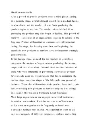 iStock.com/evemilla
After a period of growth, products enter a third phase. During
this maturity stage, overall demand growth for a product begins
to slow down, and the number of new firms producing the
product begins to decline. The number of established firms
producing the product may also begin to decline. This period of
maturity is essential if an organization is going to survive in the
long run. Product differentiation concerns are still important
during this stage, but keeping costs low and beginning the
search for new products or services are also important strategic
considerations.
In the decline stage, demand for the product or technology
decreases, the number of organizations producing the product
drops, and total sales drop. Demand often declines because all
those who were interested in purchasing a particular product
have already done so. Organizations that fail to anticipate the
decline stage in earlier stages of the life cycle may go out of
business. Those that differentiate their product, keep their costs
low, or develop new products or services may do well during
this stage.3-5Formulating Corporate-Level Strategies
Most large organizations are engaged in several businesses,
industries, and markets. Each business or set of businesses
within such an organization is frequently referred to as
a strategic business unit (SBU). An organization such as GE
operates hundreds of different businesses, making and selling
 