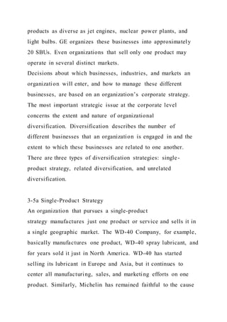 products as diverse as jet engines, nuclear power plants, and
light bulbs. GE organizes these businesses into approximately
20 SBUs. Even organizations that sell only one product may
operate in several distinct markets.
Decisions about which businesses, industries, and markets an
organization will enter, and how to manage these different
businesses, are based on an organization’s corporate strategy.
The most important strategic issue at the corporate level
concerns the extent and nature of organizational
diversification. Diversification describes the number of
different businesses that an organization is engaged in and the
extent to which these businesses are related to one another.
There are three types of diversification strategies: single-
product strategy, related diversification, and unrelated
diversification.
3-5a Single-Product Strategy
An organization that pursues a single-product
strategy manufactures just one product or service and sells it in
a single geographic market. The WD-40 Company, for example,
basically manufactures one product, WD-40 spray lubricant, and
for years sold it just in North America. WD-40 has started
selling its lubricant in Europe and Asia, but it continues to
center all manufacturing, sales, and marketing efforts on one
product. Similarly, Michelin has remained faithful to the cause
 