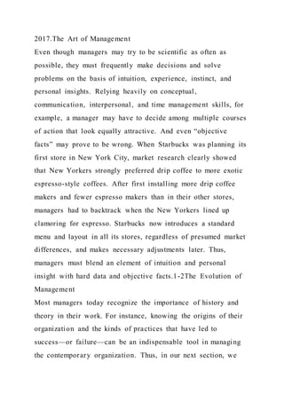 2017.The Art of Management
Even though managers may try to be scientific as often as
possible, they must frequently make decisions and solve
problems on the basis of intuition, experience, instinct, and
personal insights. Relying heavily on conceptual,
communication, interpersonal, and time management skills, for
example, a manager may have to decide among multiple courses
of action that look equally attractive. And even “objective
facts” may prove to be wrong. When Starbucks was planning its
first store in New York City, market research clearly showed
that New Yorkers strongly preferred drip coffee to more exotic
espresso-style coffees. After first installing more drip coffee
makers and fewer espresso makers than in their other stores,
managers had to backtrack when the New Yorkers lined up
clamoring for espresso. Starbucks now introduces a standard
menu and layout in all its stores, regardless of presumed market
differences, and makes necessary adjustments later. Thus,
managers must blend an element of intuition and personal
insight with hard data and objective facts.1-2The Evolution of
Management
Most managers today recognize the importance of history and
theory in their work. For instance, knowing the origins of their
organization and the kinds of practices that have led to
success—or failure—can be an indispensable tool in managing
the contemporary organization. Thus, in our next section, we
 