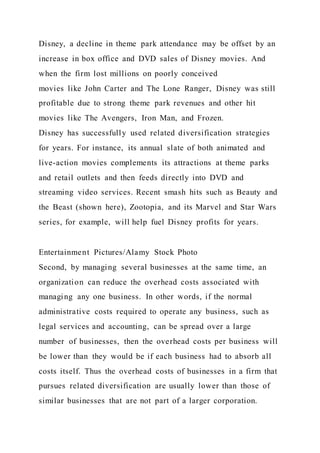 Disney, a decline in theme park attendance may be offset by an
increase in box office and DVD sales of Disney movies. And
when the firm lost millions on poorly conceived
movies like John Carter and The Lone Ranger, Disney was still
profitable due to strong theme park revenues and other hit
movies like The Avengers, Iron Man, and Frozen.
Disney has successfully used related diversification strategies
for years. For instance, its annual slate of both animated and
live-action movies complements its attractions at theme parks
and retail outlets and then feeds directly into DVD and
streaming video services. Recent smash hits such as Beauty and
the Beast (shown here), Zootopia, and its Marvel and Star Wars
series, for example, will help fuel Disney profits for years.
Entertainment Pictures/Alamy Stock Photo
Second, by managing several businesses at the same time, an
organization can reduce the overhead costs associated with
managing any one business. In other words, if the normal
administrative costs required to operate any business, such as
legal services and accounting, can be spread over a large
number of businesses, then the overhead costs per business will
be lower than they would be if each business had to absorb all
costs itself. Thus the overhead costs of businesses in a firm that
pursues related diversification are usually lower than those of
similar businesses that are not part of a larger corporation.
 