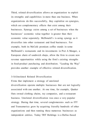 Third, related diversification allows an organization to exploit
its strengths and capabilities in more than one business. When
organizations do this successfully, they capitalize on synergies,
which are complementary effects that exist among their
businesses. Synergy exists among a set of businesses when the
businesses’ economic value together is greater than their
economic value separately. McDonald’s is using synergy as it
diversifies into other restaurant and food businesses. For
example, both its McCafe premium coffee stands in some
McDonald’s restaurants and its investments in Pret A Manger, a
European chain of sandwich shops, allow the firm to create new
revenue opportunities while using the firm’s existing strengths
in food-product purchasing and distribution. “Leading the Way”
provides another example of effective related diversification.
3-5cUnrelated Related Diversification
Firms that implement a strategy of unrelated
diversification operate multiple businesses that are not logically
associated with one another. At one time, for example, Quaker
Oats owned clothing chains, toy companies, and a restaurant
business. Unrelated diversification was once a very popular
strategy. During that time, several conglomerates such as ITT
and Transamerica grew by acquiring literally hundreds of other
organizations and then running these numerous businesses as
independent entities. Today TRT Holdings is a Dallas-based
 