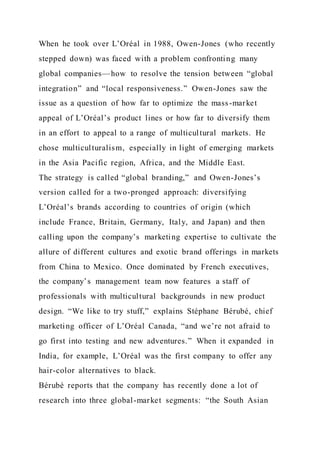 When he took over L’Oréal in 1988, Owen-Jones (who recently
stepped down) was faced with a problem confronting many
global companies—how to resolve the tension between “global
integration” and “local responsiveness.” Owen-Jones saw the
issue as a question of how far to optimize the mass-market
appeal of L’Oréal’s product lines or how far to diversify them
in an effort to appeal to a range of multicultural markets. He
chose multiculturalism, especially in light of emerging markets
in the Asia Pacific region, Africa, and the Middle East.
The strategy is called “global branding,” and Owen-Jones’s
version called for a two-pronged approach: diversifying
L’Oréal’s brands according to countries of origin (which
include France, Britain, Germany, Italy, and Japan) and then
calling upon the company’s marketing expertise to cultivate the
allure of different cultures and exotic brand offerings in markets
from China to Mexico. Once dominated by French executives,
the company’s management team now features a staff of
professionals with multicultural backgrounds in new product
design. “We like to try stuff,” explains Stéphane Bérubé, chief
marketing officer of L’Oréal Canada, “and we’re not afraid to
go first into testing and new adventures.” When it expanded in
India, for example, L’Oréal was the first company to offer any
hair-color alternatives to black.
Bérubé reports that the company has recently done a lot of
research into three global-market segments: “the South Asian
 