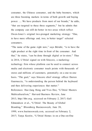 consumer, the Chinese consumer, and the baby boomers, which
are three booming markets in terms of both growth and buying
power. … We have products from most of our brands,” he adds,
“that are targeted to these three segments,” but he admits that
the company can still do better in two areas which reflect
Owen-Jones’s original two-pronged marketing strategy: “One,
to have more offerings and, two, to better target” selected
consumers.
“The name of the game right now,” says Bérubé, “is to have the
right product at the right time in front of the consumer. And
that,” he states, “can be done through digital or in-store.” Thus
in 2014, L’Oréal signed on with Sitecore, a marketing-
technology firm whose platform can be used to connect across
media and electronic consumer touch points with thousands of
stores and millions of customers, potentially on a one-to-one
basis. “The goal,” says Sitecore chief strategy officer Darren
Guarnaccia, “is understanding the person behind the keyboard
and then delivering experiences that matter.”
References: Hae-Jung Hong and Yves Doz, “L’Oréal Masters
Multiculturalism,” Harvard Business Review, June
2013, http://hbr.org, accessed on February 2, 2017; Gail
Edmondson et al., “L’Oréal: The Beauty of Global
Branding,” Bloomberg Businessweek, June 28,
1999, www.businessweek.com, accessed on February 2,
2017; Tanya Kostiw, “L’Oréal Homes in on a One-on-One
 