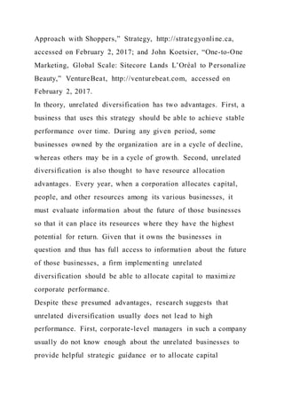 Approach with Shoppers,” Strategy, http://strategyonline.ca,
accessed on February 2, 2017; and John Koetsier, “One-to-One
Marketing, Global Scale: Sitecore Lands L’Oréal to Personalize
Beauty,” VentureBeat, http://venturebeat.com, accessed on
February 2, 2017.
In theory, unrelated diversification has two advantages. First, a
business that uses this strategy should be able to achieve stable
performance over time. During any given period, some
businesses owned by the organization are in a cycle of decline,
whereas others may be in a cycle of growth. Second, unrelated
diversification is also thought to have resource allocation
advantages. Every year, when a corporation allocates capital,
people, and other resources among its various businesses, it
must evaluate information about the future of those businesses
so that it can place its resources where they have the highest
potential for return. Given that it owns the businesses in
question and thus has full access to information about the future
of those businesses, a firm implementing unrelated
diversification should be able to allocate capital to maximize
corporate performance.
Despite these presumed advantages, research suggests that
unrelated diversification usually does not lead to high
performance. First, corporate-level managers in such a company
usually do not know enough about the unrelated businesses to
provide helpful strategic guidance or to allocate capital
 