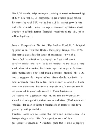 The BCG matrix helps managers develop a better understanding
of how different SBUs contribute to the overall organization.
By assessing each SBU on the basis of its market growth rate
and relative market share, managers can make decisions about
whether to commit further financial resources to the SBU or to
sell or liquidate it.
Source: Perspectives, No. 66, “The Product Portfolio.” Adapted
by permission from The Boston Consulting Group, Inc., 1970.
The matrix classifies the types of businesses in which a
diversified organization can engage as dogs, cash cows,
question marks, and stars. Dogs are businesses that have a very
small share of a market that is not expected to grow. Because
these businesses do not hold much economic promise, the BCG
matrix suggests that organizations either should not invest in
them or should consider selling them as soon as possible. Cash
cows are businesses that have a large share of a market that is
not expected to grow substantially. These businesses
characteristically generate high profits that the organization
should use to support question marks and stars. (Cash cows are
“milked” for cash to support businesses in markets that have
greater growth potential.)
Question marks are businesses that have only a small share of a
fast-growing market. The future performance of these
businesses is uncertain. A question mark that is able to capture
 