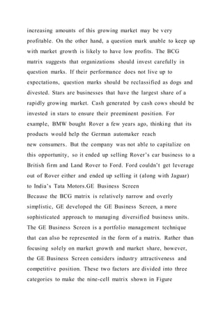 increasing amounts of this growing market may be very
profitable. On the other hand, a question mark unable to keep up
with market growth is likely to have low profits. The BCG
matrix suggests that organizations should invest carefully in
question marks. If their performance does not live up to
expectations, question marks should be reclassified as dogs and
divested. Stars are businesses that have the largest share of a
rapidly growing market. Cash generated by cash cows should be
invested in stars to ensure their preeminent position. For
example, BMW bought Rover a few years ago, thinking that its
products would help the German automaker reach
new consumers. But the company was not able to capitalize on
this opportunity, so it ended up selling Rover’s car business to a
British firm and Land Rover to Ford. Ford couldn’t get leverage
out of Rover either and ended up selling it (along with Jaguar)
to India’s Tata Motors.GE Business Screen
Because the BCG matrix is relatively narrow and overly
simplistic, GE developed the GE Business Screen, a more
sophisticated approach to managing diversified business units.
The GE Business Screen is a portfolio management technique
that can also be represented in the form of a matrix. Rather than
focusing solely on market growth and market share, however,
the GE Business Screen considers industry attractiveness and
competitive position. These two factors are divided into three
categories to make the nine-cell matrix shown in Figure
 