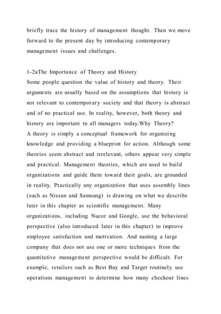 briefly trace the history of management thought. Then we move
forward to the present day by introducing contemporary
management issues and challenges.
1-2aThe Importance of Theory and History
Some people question the value of history and theory. Their
arguments are usually based on the assumptions that history is
not relevant to contemporary society and that theory is abstract
and of no practical use. In reality, however, both theory and
history are important to all managers today.Why Theory?
A theory is simply a conceptual framework for organizing
knowledge and providing a blueprint for action. Although some
theories seem abstract and irrelevant, others appear very simple
and practical. Management theories, which are used to build
organizations and guide them toward their goals, are grounded
in reality. Practically any organization that uses assembly lines
(such as Nissan and Samsung) is drawing on what we describe
later in this chapter as scientific management. Many
organizations, including Nucor and Google, use the behavioral
perspective (also introduced later in this chapter) to improve
employee satisfaction and motivation. And naming a large
company that does not use one or more techniques from the
quantitative management perspective would be difficult. For
example, retailers such as Best Buy and Target routinely use
operations management to determine how many checkout lines
 