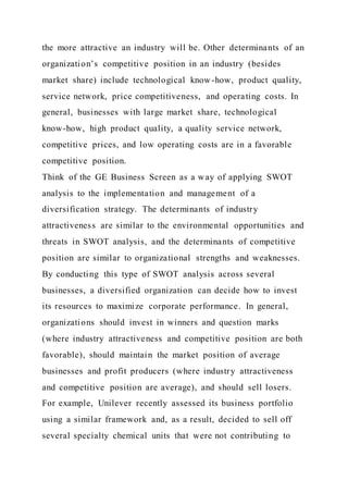 the more attractive an industry will be. Other determinants of an
organization’s competitive position in an industry (besides
market share) include technological know-how, product quality,
service network, price competitiveness, and operating costs. In
general, businesses with large market share, technological
know-how, high product quality, a quality service network,
competitive prices, and low operating costs are in a favorable
competitive position.
Think of the GE Business Screen as a way of applying SWOT
analysis to the implementation and management of a
diversification strategy. The determinants of industry
attractiveness are similar to the environmental opportunities and
threats in SWOT analysis, and the determinants of competitive
position are similar to organizational strengths and weaknesses.
By conducting this type of SWOT analysis across several
businesses, a diversified organization can decide how to invest
its resources to maximize corporate performance. In general,
organizations should invest in winners and question marks
(where industry attractiveness and competitive position are both
favorable), should maintain the market position of average
businesses and profit producers (where industry attractiveness
and competitive position are average), and should sell losers.
For example, Unilever recently assessed its business portfolio
using a similar framework and, as a result, decided to sell off
several specialty chemical units that were not contributing to
 