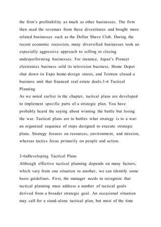 the firm’s profitability as much as other businesses. The firm
then used the revenues from these divestitures and bought more
related businesses such as the Dollar Shave Club. During the
recent economic recession, many diversified businesses took an
especially aggressive approach to selling or closing
underperforming businesses. For instance, Japan’s Pioneer
electronics business sold its television business, Home Depot
shut down its Expo home-design stores, and Textron closed a
business unit that financed real estate deals.3-6 Tactical
Planning
As we noted earlier in the chapter, tactical plans are developed
to implement specific parts of a strategic plan. You have
probably heard the saying about winning the battle but losing
the war. Tactical plans are to battles what strategy is to a war:
an organized sequence of steps designed to execute strategic
plans. Strategy focuses on resources, environment, and mission,
whereas tactics focus primarily on people and action.
3-6aDeveloping Tactical Plans
Although effective tactical planning depends on many factors,
which vary from one situation to another, we can identify some
basic guidelines. First, the manager needs to recognize that
tactical planning must address a number of tactical goals
derived from a broader strategic goal. An occasional situation
may call for a stand-alone tactical plan, but most of the time
 