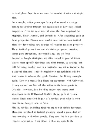 tactical plans flow from and must be consistent with a strategic
plan.
For example, a few years ago Disney developed a strategy
calling for growth through the acquisition of new intellectual
properties. Over the next several years the firm acquired the
Muppets, Pixar, Marvel, and Lucasfilm. After acquiring each of
these properties Disney next needed to create various tactical
plans for developing new sources of revenue for each property.
These tactical plans involved television programs, movies,
theme park attractions, merchandising, and so forth.
Second, although strategies are often stated in general terms,
tactics must specify resources and time frames. A strategy can
call for being number one in a particular market or industry, but
a tactical plan must specify precisely what activities will be
undertaken to achieve that goal. Consider the Disney example
again. Due to a preexisting licensing agreement with Universal,
Disney cannot use Marvel characters in its theme parks in
Orlando. However, it is building major new theme park
attractions in its Hollywood Studios theme park at Disney
World. Each attraction is part of a tactical plan with its own
time frame, budget, and so forth.
Finally, tactical planning requires the use of human resources.
Managers involved in tactical planning spend a great deal of
time working with other people. They must be in a position to
receive information from others within and outside the
 