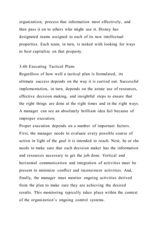 organization, process that information most effectively, and
then pass it on to others who might use it. Disney has
designated teams assigned to each of its new intellectual
properties. Each team, in turn, is tasked with looking for ways
to best capitalize on that property.
3-6b Executing Tactical Plans
Regardless of how well a tactical plan is formulated, its
ultimate success depends on the way it is carried out. Successful
implementation, in turn, depends on the astute use of resources,
effective decision making, and insightful steps to ensure that
the right things are done at the right times and in the right ways.
A manager can see an absolutely brilliant idea fail because of
improper execution.
Proper execution depends on a number of important factors.
First, the manager needs to evaluate every possible course of
action in light of the goal it is intended to reach. Next, he or she
needs to make sure that each decision maker has the information
and resources necessary to get the job done. Vertical and
horizontal communication and integration of activities must be
present to minimize conflict and inconsistent activities. And,
finally, the manager must monitor ongoing activities derived
from the plan to make sure they are achieving the desired
results. This monitoring typically takes place within the context
of the organization’s ongoing control systems.
 